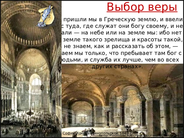 Выбор веры «И пришли мы в Греческую землю, и ввели нас туда, где служат они богу своему, и не знали — на небе или на земле мы: ибо нет на земле такого зрелища и красоты такой, и не знаем, как и рассказать об этом, — знаем мы только, что пребывает там бог с людьми, и служба их лучше, чем во всех других странах». Интерьер Софии Константинопольской 1849 г. Автор: Михайлова Н.М.- преподаватель МАОУ «Лицей № 21» 