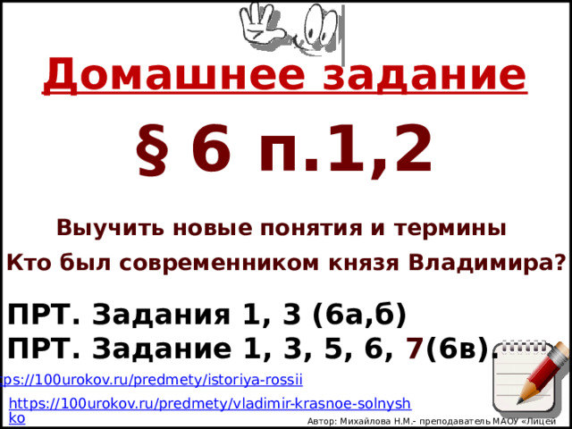Домашнее задание § 6 п.1,2 Выучить новые понятия и термины Кто был современником князя Владимира? ПРТ. Задания 1, 3 (6а,б) ПРТ. Задание 1, 3, 5, 6, 7 (6в). Автор: Михайлова Н.М.- преподаватель МАОУ «Лицей № 21» 