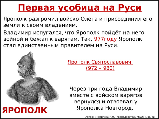    Первая усобица на Руси    Ярополк разгромил войско Олега и присоединил его земли к своим владениям. Владимир испугался, что Ярополк пойдёт на него войной и бежал к варягам. Так, 977году Ярополк стал единственным правителем на Руси. Ярополк Святославович  (972 – 980) Через три года Владимир вместе с войском варягов вернулся и отвоевал у Ярополка Новгород. ЯРОПОЛК Автор: Михайлова Н.М.- преподаватель МАОУ «Лицей № 21» 