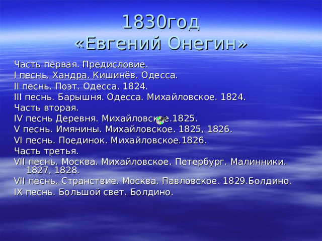 1830год  «Евгений Онегин» Часть первая. Предисловие. I песнь. Хандра. Кишинёв. Одесса. II песнь. Поэт. Одесса. 1824. III песнь. Барышня. Одесса. Михайловское. 1824. Часть вторая. IV песнь Деревня. Михайловское.1825. V песнь. Имянины. Михайловское. 1825, 1826. VI песнь. Поединок. Михайловское.1826. Часть третья. VII песнь. Москва. Михайловское. Петербург. Малинники. 1827, 1828. VII песнь. Странствие. Москва. Павловское. 1829.Болдино. IX песнь. Большой свет. Болдино. 