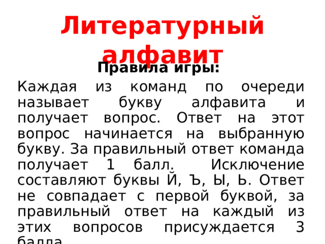 Литературный алфавит Правила игры: Каждая из команд по очереди называет букву алфавита и получает вопрос. Ответ на этот вопрос начинается на выбранную букву. За правильный ответ команда получает 1 балл. Исключение составляют буквы Й, Ъ, Ы, Ь. Ответ не совпадает с первой буквой, за правильный ответ на каждый из этих вопросов присуждается 3 балла. Удачи! 