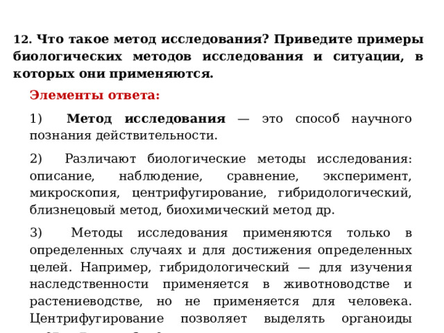 12. Что такое метод исследования? Приведите примеры биологических методов исследования и ситуации, в которых они применяются. Элементы ответа: 1) Метод исследования — это способ научного познания действительности. 2) Различают биологические методы исследования: описание, наблюдение, сравнение, эксперимент, микроскопия, центрифугирование, гибридологический, близнецовый метод, биохимический метод др. 3) Методы исследования применяются только в определенных случаях и для достижения определенных целей. Например, гибридологический — для изучения наследственности применяется в животноводстве и растениеводстве, но не применяется для человека. Центрифугирование позволяет выделять органоиды клетки для их изучения. 