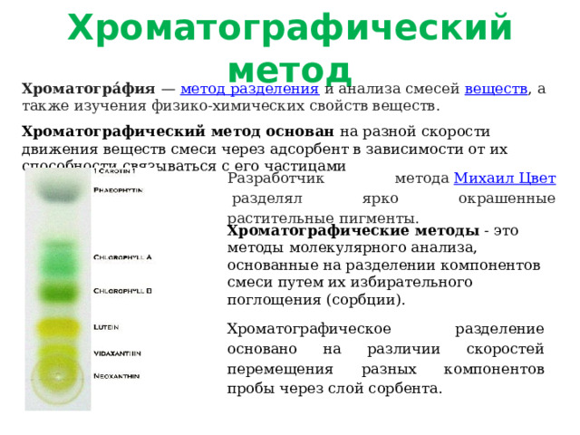 Хроматографический метод Хроматогра́фия  —  метод разделения  и анализа смесей  веществ , а также изучения физико-химических свойств веществ. Хроматографический метод основан на разной скорости движения веществ смеси через адсорбент в зависимости от их способности связываться с его частицами Разработчик метода  Михаил Цвет  разделял ярко окрашенные растительные пигменты. Хроматографические методы - это методы молекулярного анализа, основанные на разделении компонентов смеси путем их избирательного поглощения (сорбции). Хроматографическое разделение основано на различии скоростей перемещения разных компонентов пробы через слой сорбента. 