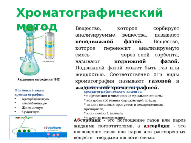 Хроматографический метод Вещество, которое сорбирует анализируемые вещества, называют неподвижной фазой. Вещество, которое переносит анализируемую смесь через слой сорбента, называют подвижной фазой. Подвижной фазой может быть газ или жидкостью. Соответственно эти виды хроматографии называют газовой и жидкостной хроматографией. Основные области применения хроматографического анализа * нефтехимия и химическая промышленность; * контроль состояния окружающей среды; * анализ пищевых продуктов и лекарственных препаратов; * клинический анализ; * научные исследования. Основные виды хроматографии Адсорбционную ионообменную Жидкостную бумажную тонкослойную, гель-фильтрационную А б сорбция - это поглощение газов или паров жидкими поглотителями, а а д сорбция - это поглощение газов или паров или растворенных веществ - твердыми поглотителями. 