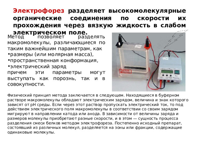 Электрофорез разделяет высокомолекулярные органические соединения по скорости их прохождения через вязкую жидкость в слабом электрическом поле. Метод позволяет разделять макромолекулы, различающиеся по таким важнейшим параметрам, как размеры (или молярная масса), пространственная конформация, электрический заряд причем эти параметры могут выступать как порознь, так и в совокупности. Физический принцип метода заключается в следующем. Находящиеся в буферном растворе макромолекулы обладают электрическим зарядом, величина и знак которого зависят от рН среды. Если через этот раствор пропускать электрический ток, то под действием электрического поля макромолекулы в соответствии со своим зарядом мигрируют в направлении катода или анода. В зависимости от величины заряда и размеров молекулы приобретают разные скорости, и в этом — сущность процесса разделения смеси белков методом электрофореза. Постепенно исходный препарат, состоявший из различных молекул, разделяется на зоны или фракции, содержащие одинаковые молекулы. 