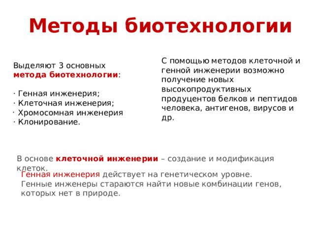 Методы биотехнологии С помощью методов клеточной и генной инженерии возможно получение новых высокопродуктивных продуцентов белков и пептидов человека, антигенов, вирусов и др. Выделяют 3 основных метода биотехнологии : · Генная инженерия; · Клеточная инженерия;  Хромосомная инженерия · Клонирование. · В основе клеточной инженерии – создание и модификация клеток. Генная инженерия действует на генетическом уровне. Генные инженеры стараются найти новые комбинации генов, которых нет в природе. 