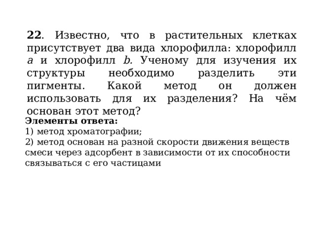 22 . Известно, что в растительных клетках присутствует два вида хлорофилла: хлорофилл а и хлорофилл b. Ученому для изучения их структуры необходимо разделить эти пигменты. Какой метод он должен использовать для их разделения? На чём основан этот метод? Элементы ответа: 1) метод хроматографии; 2) метод основан на разной скорости движения веществ смеси через адсорбент в зависимости от их способности связываться с его частицами 