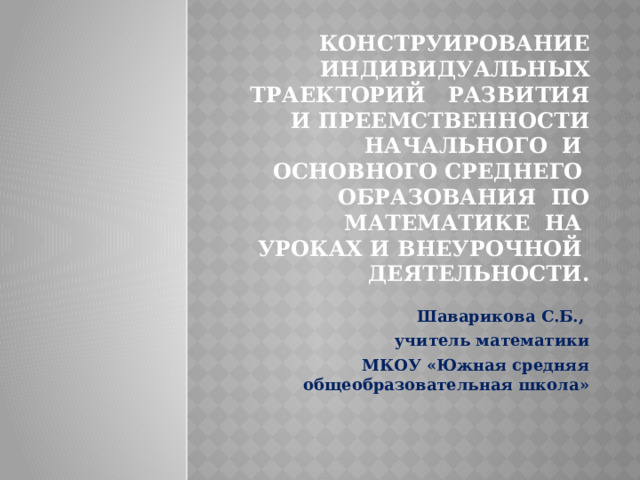 Конструирование индивидуальных траекторий развития и преемственности начального и основного среднего образования по математике на уроках и внеурочной деятельности. Шаварикова С.Б., учитель математики  МКОУ «Южная средняя общеобразовательная школа» 