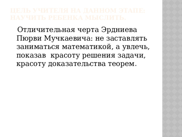 Цель учителя на данном этапе: научить ребенка мыслить.  Отличительная черта Эрдниева Пюрви Мучкаевича: не заставлять заниматься математикой, а увлечь, показав красоту решения задачи, красоту доказательства теорем . 