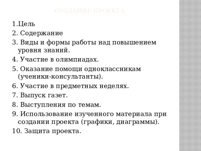 Создание проекта 1.Цель 2. Содержание 3. Виды и формы работы над повышением уровня знаний. 4. Участие в олимпиадах. 5. Оказание помощи одноклассникам (ученики-консультанты). 6. Участие в предметных неделях. 7. Выпуск газет. 8. Выступления по темам. 9. Использование изученного материала при создании проекта (графики, диаграммы). 10. Защита проекта. 