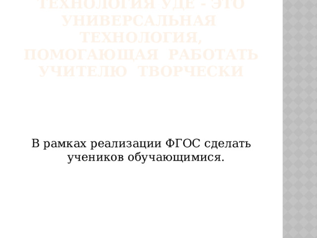 Технология УДЕ - это универсальная технология, помогающая работать учителю творчески В рамках реализации ФГОС сделать учеников обучающимися. 