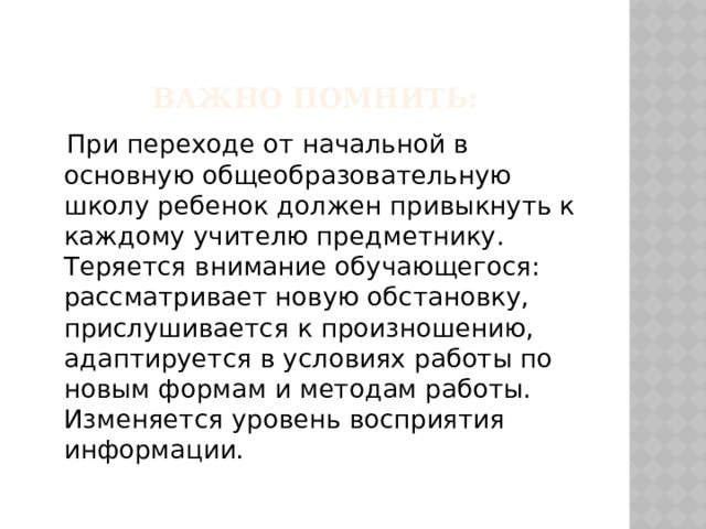 Важно помнить:  При переходе от начальной в основную общеобразовательную школу ребенок должен привыкнуть к каждому учителю предметнику. Теряется внимание обучающегося: рассматривает новую обстановку, прислушивается к произношению, адаптируется в условиях работы по новым формам и методам работы. Изменяется уровень восприятия информации. 