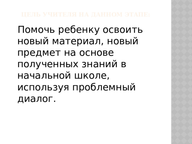 Цель учителя на данном Этапе:  Помочь ребенку освоить новый материал, новый предмет на основе полученных знаний в начальной школе, используя проблемный диалог. 