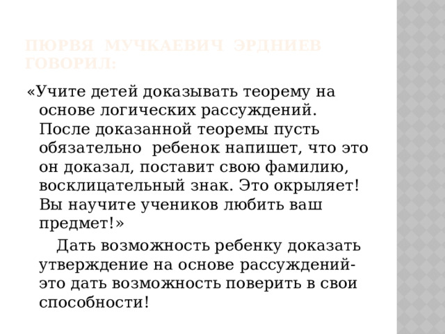 Пюрвя Мучкаевич Эрдниев говорил: « Учите детей доказывать теорему на основе логических рассуждений. После доказанной теоремы пусть обязательно ребенок напишет, что это он доказал, поставит свою фамилию, восклицательный знак. Это окрыляет! Вы научите учеников любить ваш предмет!»  Дать возможность ребенку доказать утверждение на основе рассуждений- это дать возможность поверить в свои способности! 