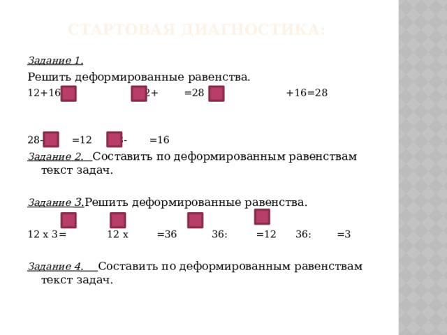 Стартовая диагностика: Задание 1. Решить деформированные равенства. 12+16= 12+ =28 +16=28 28- =12 28- =16 Задание 2. Составить по деформированным равенствам текст задач.  Задание 3. Решить деформированные равенства. 12 х 3= 12 х =36 36: =12 36: =3 Задание 4 . Составить по деформированным равенствам текст задач. 