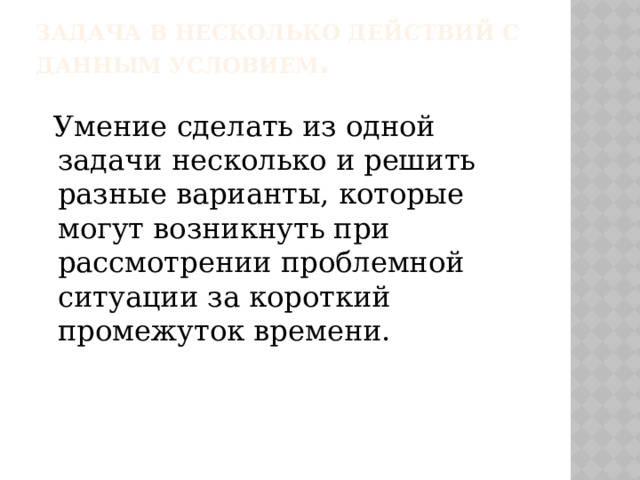 Задача в несколько действий с данным условием .  Умение сделать из одной задачи несколько и решить разные варианты, которые могут возникнуть при рассмотрении проблемной ситуации за короткий промежуток времени. 