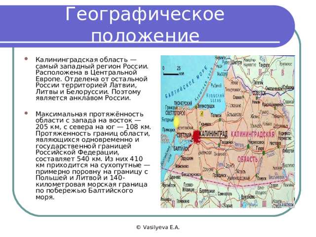 Географическое положение Калининградская область — самый западный регион России. Расположена в Центральной Европе. Отделена от остальной России территорией Латвии, Литвы и Белоруссии. Поэтому является анклавом России.  Максимальная протяжённость области с запада на восток — 205 км, с севера на юг — 108 км. Протяженность границ области, являющихся одновременно и государственной границей Российской Федерации, составляет 540 км. Из них 410 км приходится на сухопутные — примерно поровну на границу с Польшей и Литвой и 140-километровая морская граница по побережью Балтийского моря. © Vasilyeva E.A. 