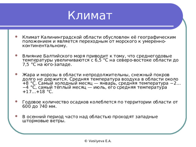 Климат Климат Калининградской области обусловлен её географическим положением и является переходным от морского к умеренно-континентальному.  Влияние Балтийского моря приводит к тому, что среднегодовые температуры увеличиваются с 6,5 °C на северо-востоке области до 7,5 °C на юго-западе.  Жара и морозы в области непродолжительны, снежный покров долго не держится. Средняя температура воздуха в области около +8 °C. Самый холодный месяц — январь, средняя температура −2… −4 °C, самый тёплый месяц — июль, его средняя температура +17…+18 °C.  Годовое количество осадков колеблется по территории области от 600 до 740 мм.  В осенний период часто над областью проходят западные штормовые ветры. © Vasilyeva E.A. 