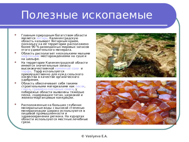 Полезные ископаемые Главным природным богатством области является янтарь . Калининградскую область называют Янтарным краем, поскольку на её территории расположено более 90 % разведанных мировых запасов этого удивительного минерала. Область располагает несколькими малыми нефтяными месторождениями на суше и на шельфе. На территории Калининградской области имеются значительные запасы высококачественной каменной соли и торфа . Торф используется преимущественно для нужд сельского хозяйства в качестве органического удобрения. Область обеспечивает себя такими строительными материалами как песок , глина , гравийно-песчаные смеси , у побережья области выявлены тяжёлые пески, содержащие титан, цирконий и железо-марганцевые конкреции.  Расположенные на больших глубинах минеральные воды с высокой степенью минерализации широко используются в пищевой промышленности и здравоохранении региона. На курортах области используются местные лечебные грязи. © Vasilyeva E.A. 