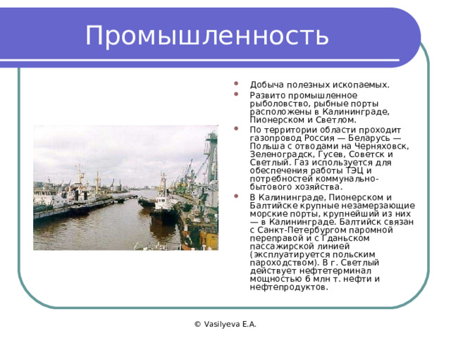 Промышленность Добыча полезных ископаемых. Развито промышленное рыболовство, рыбные порты расположены в Калининграде, Пионерском и Светлом. По территории области проходит газопровод Россия — Беларусь — Польша с отводами на Черняховск, Зеленоградск, Гусев, Советск и Светлый. Газ используется для обеспечения работы ТЭЦ и потребностей коммунально-бытового хозяйства. В Калининграде, Пионерском и Балтийске крупные незамерзающие морские порты, крупнейший из них — в Калининграде. Балтийск связан с Санкт-Петербургом паромной переправой и с Гданьском пассажирской линией (эксплуатируется польским пароходством). В г. Светлый действует нефтетерминал мощностью 6 млн т. нефти и нефтепродуктов. © Vasilyeva E.A. 