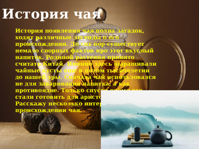 История чая История появления чая полна загадок, ходят различные легенды о его происхождении. До сих пор существует немало спорных фактов про этот вкусный напиток. Родиной растения принято считать Китай. Именно здесь выращивали чайные кусты еще в пятом тысячелетии до нашей эры. Сначала чай использовался не для заваривания напитка, а как противоядие. Только спустя время его стали готовить для аристократов. Расскажу несколько интересных легенд о происхождении чая. 