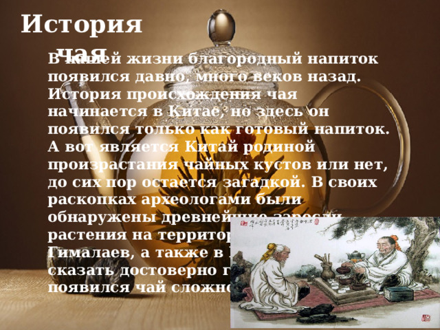 История чая В нашей жизни благородный напиток появился давно, много веков назад. История происхождения чая начинается в Китае, но здесь он появился только как готовый напиток. А вот является Китай родиной произрастания чайных кустов или нет, до сих пор остается загадкой. В своих раскопках археологами были обнаружены древнейшие заросли растения на территории Тибета и Гималаев, а также в Индии. Поэтому сказать достоверно где именно впервые появился чай сложно. 