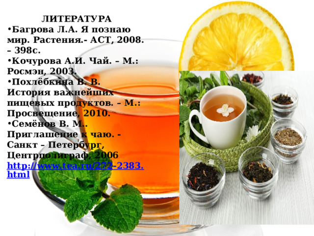 ЛИТЕРАТУРА Багрова Л.А. Я познаю мир. Растения.- АСТ, 2008. – 398с. Кочурова А.И. Чай. – М.: Росмэн, 2003. Похлёбкина В. В. История важнейших пищевых продуктов. – М.: Просвещение, 2010. Семёнов В. М.. Приглашение к чаю. - Санкт – Петербург, Центрполиграф, 2006 http://www.tea.ru/272-2383.html 