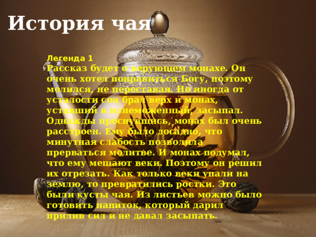 История чая Легенда 1 Рассказ будет о верующем монахе. Он очень хотел понравиться Богу, поэтому молился, не переставая. Но иногда от усталости сон брал верх и монах, уставший и изнеможенный, засыпал. Однажды проснувшись, монах был очень расстроен. Ему было досадно, что минутная слабость позволила прерваться молитве. И монах подумал, что ему мешают веки. Поэтому он решил их отрезать. Как только веки упали на землю, то превратились ростки. Это были кусты чая. Из листьев можно было готовить напиток, который дарил прилив сил и не давал засыпать. 
