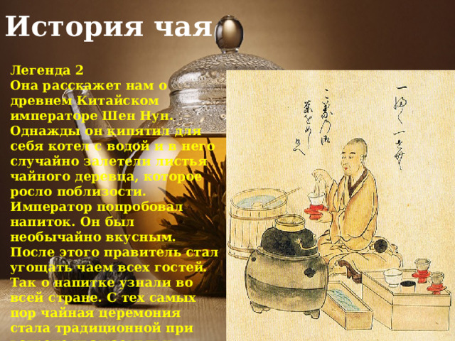 История чая Легенда 2 Она расскажет нам о древнем Китайском императоре Шен Нун. Однажды он кипятил для себя котел с водой и в него случайно залетели листья чайного деревца, которое росло поблизости. Император попробовал напиток. Он был необычайно вкусным. После этого правитель стал угощать чаем всех гостей. Так о напитке узнали во всей стране. С тех самых пор чайная церемония стала традиционной при встрече уважаемых и почетных гостей. 
