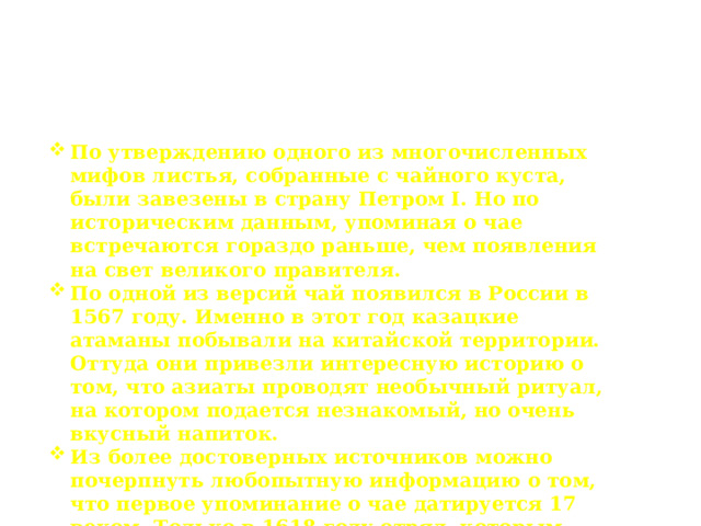 Появление чая на Руси По утверждению одного из многочисленных мифов листья, собранные с чайного куста, были завезены в страну Петром I. Но по историческим данным, упоминая о чае встречаются гораздо раньше, чем появления на свет великого правителя. По одной из версий чай появился в России в 1567 году. Именно в этот год казацкие атаманы побывали на китайской территории. Оттуда они привезли интересную историю о том, что азиаты проводят необычный ритуал, на котором подается незнакомый, но очень вкусный напиток. Из более достоверных источников можно почерпнуть любопытную информацию о том, что первое упоминание о чае датируется 17 веком. Только в 1618 году отряд, которым руководил Иван Петелин, сумел добраться до Китая. Именно здесь и удалось попробовать чай, после завезенный в нашу страну. 