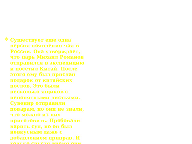 Появления чая на Руси Существует еще одна версия появления чая в России. Она утверждает, что царь Михаил Романов отправился в экспедицию и посетил Китай. После этого ему был прислан подарок от китайских послов. Это были несколько ящиков с непонятными листьями. Сувенир отправили поварам, но они не знали, что можно из них приготовить. Пробовали варить суп, но он был невкусным даже с добавлением приправ. И только спустя время они придумали готовить из листьев чай. Напиток получился великолепным, чем и завоевал сердца своих поклонников. 