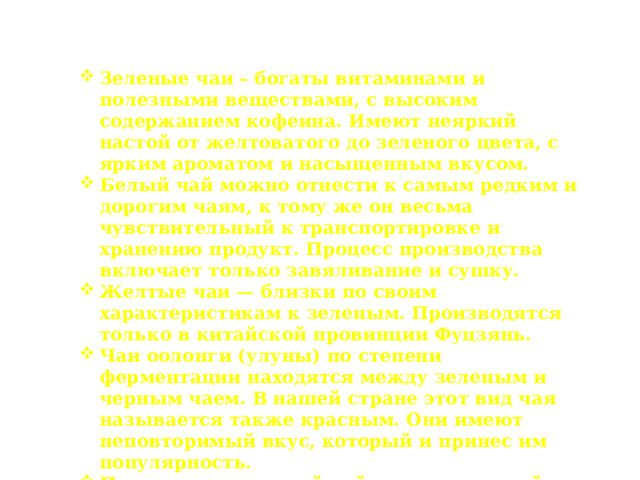Разновидности чая Зеленые чаи – богаты витаминами и полезными веществами, с высоким содержанием кофеина. Имеют неяркий настой от желтоватого до зеленого цвета, с ярким ароматом и насыщенным вкусом. Белый чай можно отнести к самым редким и дорогим чаям, к тому же он весьма чувствительный к транспортировке и хранению продукт. Процесс производства включает только завяливание и сушку. Желтые чаи — близки по своим характеристикам к зеленым. Производятся только в китайской провинции Фуцзянь. Чаи оолонги (улуны) по степени ферментации находятся между зеленым и черным чаем. В нашей стране этот вид чая называется также красным. Они имеют неповторимый вкус, который и принес им популярность. Пуэр – прессованный чай, изготовленный по специальной технологии из зеленого чая. Обычно чаи пуэр поставляются в виде различных прессованных форм – плиток, кирпичей, лепешек и т.д . 