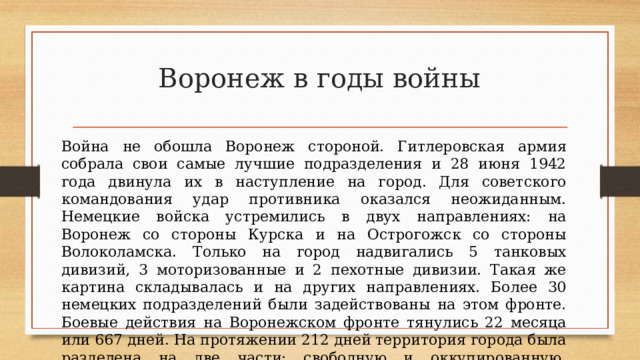 Воронеж в годы войны Война не обошла Воронеж стороной. Гитлеровская армия собрала свои самые лучшие подразделения и 28 июня 1942 года двинула их в наступление на город. Для советского командования удар противника оказался неожиданным. Немецкие войска устремились в двух направлениях: на Воронеж со стороны Курска и на Острогожск со стороны Волоколамска. Только на город надвигались 5 танковых дивизий, 3 моторизованные и 2 пехотные дивизии. Такая же картина складывалась и на других направлениях. Более 30 немецких подразделений были задействованы на этом фронте. Боевые действия на Воронежском фронте тянулись 22 месяца или 667 дней. На протяжении 212 дней территория города была разделена на две части: свободную и оккупированную. Ожесточенная борьба шла за каждый квартал, улицу, за каждый дом. 
