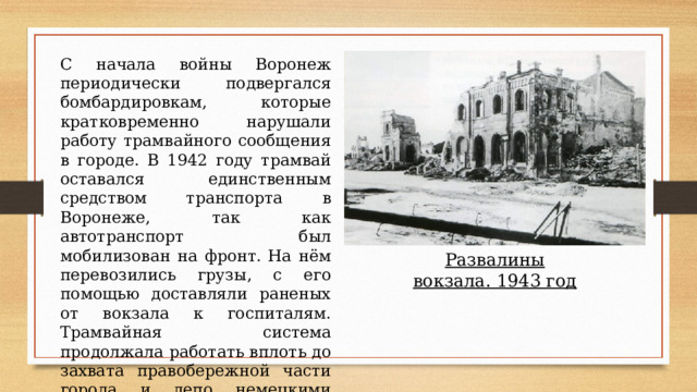 С начала войны Воронеж периодически подвергался бомбардировкам, которые кратковременно нарушали работу трамвайного сообщения в городе. В 1942 году трамвай оставался единственным средством транспорта в Воронеже, так как автотранспорт был мобилизован на фронт. На нём перевозились грузы, с его помощью доставляли раненых от вокзала к госпиталям. Трамвайная система продолжала работать вплоть до захвата правобережной части города и депо немецкими войсками. Развалины вокзала. 1943 год 