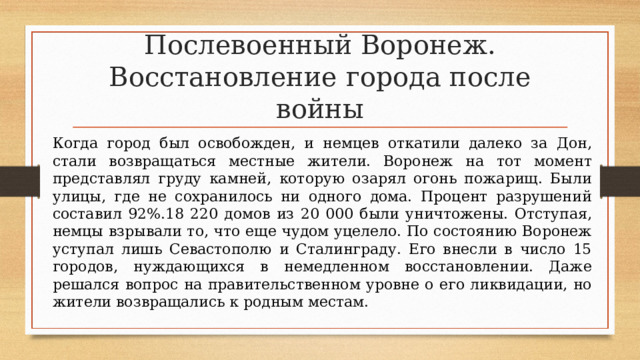 Послевоенный Воронеж. Восстановление города после войны Когда город был освобожден, и немцев откатили далеко за Дон, стали возвращаться местные жители. Воронеж на тот момент представлял груду камней, которую озарял огонь пожарищ. Были улицы, где не сохранилось ни одного дома. Процент разрушений составил 92%.18 220 домов из 20 000 были уничтожены. Отступая, немцы взрывали то, что еще чудом уцелело. По состоянию Воронеж уступал лишь Севастополю и Сталинграду. Его внесли в число 15 городов, нуждающихся в немедленном восстановлении. Даже решался вопрос на правительственном уровне о его ликвидации, но жители возвращались к родным местам. 