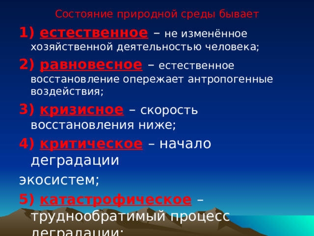 Состояние природной среды бывает 1) естественное  – не изменённое хозяйственной деятельностью человека; 2) равновесное  – естественное восстановление опережает антропогенные воздействия; 3) кризисное  – скорость восстановления ниже; 4) критическое  – начало деградации экосистем; 5) катастрофическое  – труднообратимый процесс деградации; 6) состояние коллапса  – необратимая деградация. 