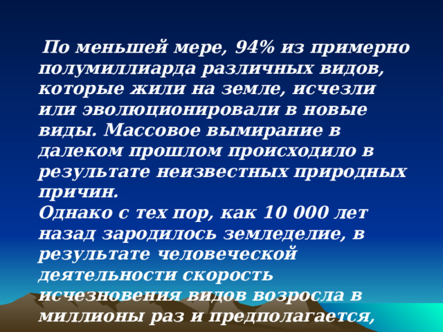  По меньшей мере, 94% из примерно полумиллиарда различных видов, которые жили на земле, исчезли или эволюционировали в новые виды. Массовое вымирание в далеком прошлом происходило в результате неизвестных природных причин. Однако с тех пор, как 10 000 лет назад зародилось земледелие, в результате человеческой деятельности скорость исчезновения видов возросла в миллионы раз и предполагается, что такая тенденция сохранится в ближайшие десятилетия. 