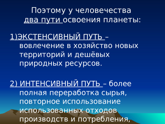 Поэтому у человечества  два пути освоения планеты: 1)ЭКСТЕНСИВНЫЙ ПУТЬ – вовлечение в хозяйство новых территорий и дешёвых природных ресурсов. 2) ИНТЕНСИВНЫЙ ПУТЬ – более полная переработка сырья, повторное использование использованных отходов производств и потребления, применение малоотходной технологии. 