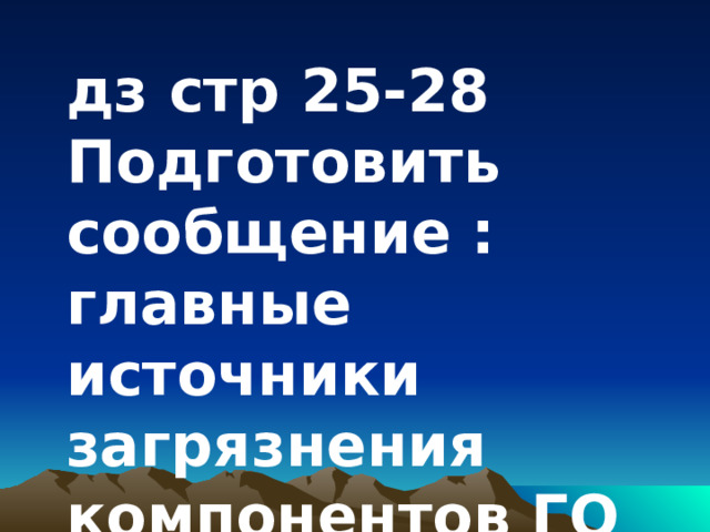 дз стр 25-28 Подготовить сообщение : главные источники загрязнения компонентов ГО 