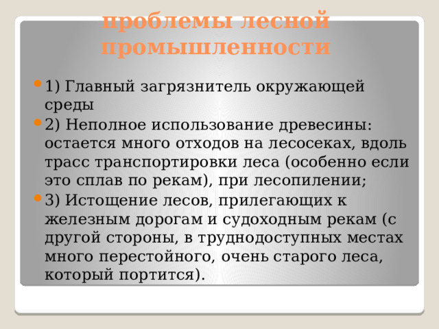 проблемы лесной промышленности 1)  Главный загрязнитель окружающей среды 2) Неполное использование древесины: остается много отходов на лесосеках, вдоль трасс транспортировки леса (особенно если это сплав по рекам), при лесопилении; 3)  Истощение лесов, прилегающих к железным дорогам и судоходным рекам (с другой стороны, в труднодоступных местах много перестойного, очень старого леса, который портится). 