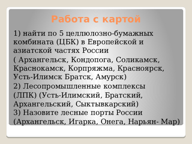 Работа с картой 1) найти по 5 целлюлозно-бумажных комбината (ЦБК) в Европейской и азиатской частях России ( Архангельск, Кондопога, Соликамск, Краснокамск, Корпряжма, Красноярск, Усть-Илимск Братск, Амурск) 2) Лесопромышленные комплексы (ЛПК) (Усть-Илимский, Братский, Архангельский, Сыктывкарский)  3) Назовите лесные порты России (Архангельск, Игарка, Онега, Нарьян- Мар) 