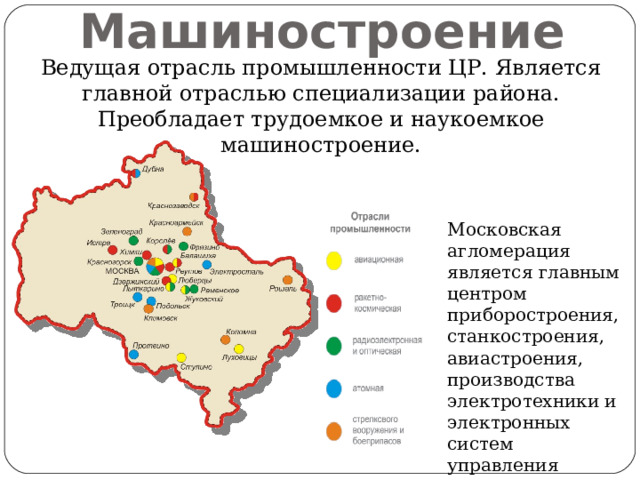 Машиностроение Ведущая отрасль промышленности ЦР. Является главной отраслью специализации района. Преобладает трудоемкое и наукоемкое машиностроение. Московская агломерация является главным центром приборостроения, станкостроения, авиастроения, производства электротехники и электронных систем управления 