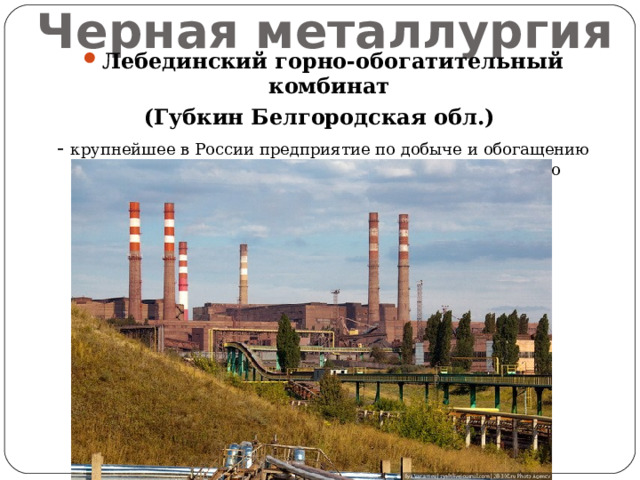 Черная металлургия Лебединский горно-обогатительный комбинат (Губкин Белгородская обл.) - крупнейшее в России предприятие по добыче и обогащению железной руды и производству высококачественного металлургического сырья. 