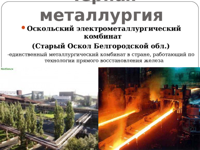 Черная металлургия Оскольский электрометаллургический комбинат (Старый Оскол Белгородской обл.) -единственный металлургический комбинат в стране, работающий по технологии прямого восстановления железа 