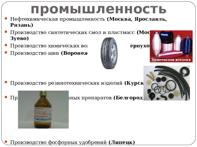 Химическая промышленность Нефтехимическая промышленность (Москва, Ярославль, Рязань) Производство синтетических смол и пластмасс (Москва, Орехово-Зуево) Производство химических волокон (Клин, Серпухов, Рязань) Производство шин (Воронеж)  Производство резинотехнических изделий (Курск, Тамбов) Производство витаминных препаратов (Белгород) Производство фосфорных удобрений (Липецк)  