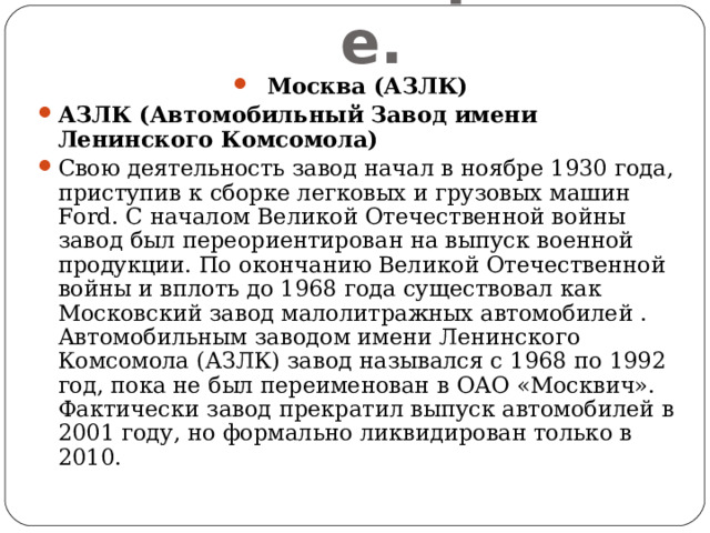 Машиностроение. Москва (АЗЛК) АЗЛК (Автомобильный Завод имени Ленинского Комсомола) Свою деятельность завод начал в ноябре 1930 года, приступив к сборке легковых и грузовых машин Ford. С началом Великой Отечественной войны завод был переориентирован на выпуск военной продукции. По окончанию Великой Отечественной войны и вплоть до 1968 года существовал как Московский завод малолитражных автомобилей . Автомобильным заводом имени Ленинского Комсомола (АЗЛК) завод назывался с 1968 по 1992 год, пока не был переименован в ОАО «Москвич». Фактически завод прекратил выпуск автомобилей в 2001 году, но формально ликвидирован только в 2010. 