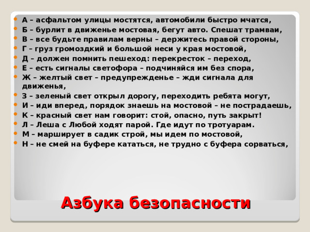 А – асфальтом улицы мостятся, автомобили быстро мчатся, Б – бурлит в движенье мостовая, бегут авто. Спешат трамваи, В – все будьте правилам верны – держитесь правой стороны, Г – груз громоздкий и большой неси у края мостовой, Д – должен помнить пешеход: перекресток – переход, Е – есть сигналы светофора – подчиняйся им без спора, Ж – желтый свет – предупрежденье – жди сигнала для движенья, З – зеленый свет открыл дорогу, переходить ребята могут, И – иди вперед, порядок знаешь на мостовой – не пострадаешь, К – красный свет нам говорит: стой, опасно, путь закрыт! Л – Леша с Любой ходят парой. Где идут по тротуарам. М – марширует в садик строй, мы идем по мостовой, Н – не смей на буфере кататься, не трудно с буфера сорваться,  Азбука безопасности 