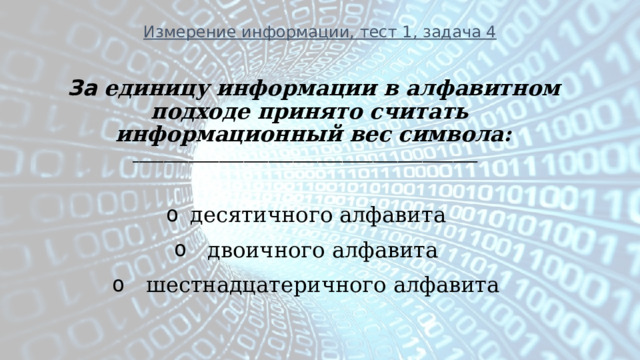 Измерение информации, тест 1, задача 4 За единицу  информации в алфавитном подходе принято считать информационный вес символа: ________________________________________________________  десятичного алфавита   двоичного алфавита   шестнадцатеричного алфавита  
