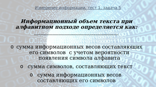 Измерение информации, тест 1, задача 5 Информационный объем текста при алфавитном подходе определяется как: ________________________________________________________  сумма информационных весов составляющих его символов с учетом вероятности появления символа алфавита   сумма символов, составляющих текст   сумма информационных весов составляющих его символов 