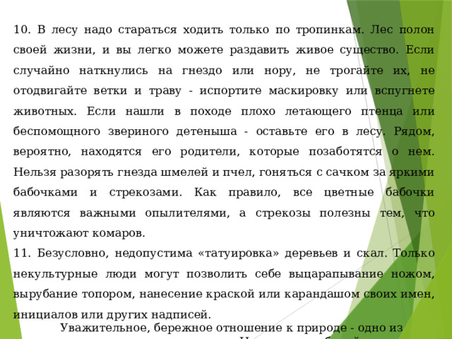 10. В лесу надо стараться ходить только по тропинкам. Лес полон своей жизни, и вы легко можете раздавить живое существо. Если случайно наткнулись на гнездо или нору, не трогайте их, не отодвигайте ветки и траву - испортите маскировку или вспугнете животных. Если нашли в походе плохо летающего птенца или беспомощного звериного детеныша - оставьте его в лесу. Рядом, вероятно, находятся его родители, которые позаботятся о нем. Нельзя разорять гнезда шмелей и пчел, гоняться с сачком за яркими бабочками и стрекозами. Как правило, все цветные бабочки являются важными опылителями, а стрекозы полезны тем, что уничтожают комаров. 11. Безусловно, недопустима «татуировка» деревьев и скал. Только некультурные люди могут позволить себе выцарапывание ножом, вырубание топором, нанесение краской или карандашом своих имен, инициалов или других надписей.  Уважительное, бережное отношение к природе - одно из главных правил поведения туристов. Никогда не забывайте, что в путешествии вы находитесь в гостях у своего верного друга- природы. 